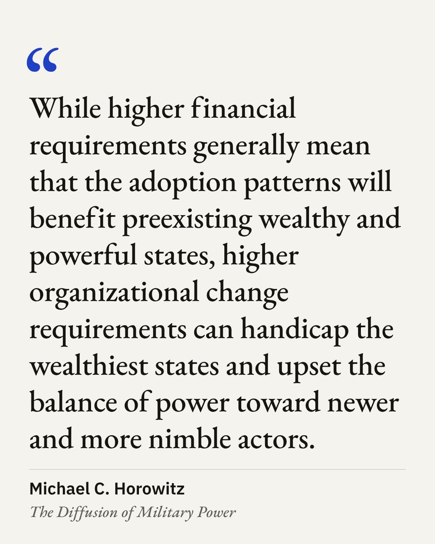 “While higher financial requirements generally mean that the adoption patterns will benefit preexisting wealthy and powerful states, higher organizational change requirements can handicap the wealthiest states and upset the balance of power toward newer and more nimble actors.” — Michael C. Horowitz, The Diffusion of Military Power
